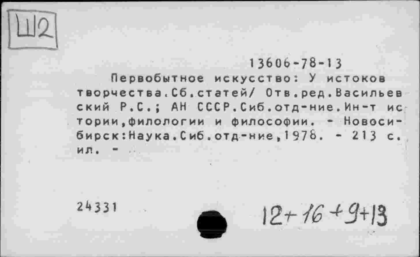 ﻿
13606-78-13
Первобытное искусство: У истоков творчества.Сб.статей/ Отв.ред.Васильев ский Р.С.; АН СССР.Сиб.отд-ние.Ин-т ис тории»филологии и философии. - Новосибирск : Нау ка . С иб . отд -ние , 1 97& . - 213 с. ил. -
2^331
ф	12^ /£<9+/3